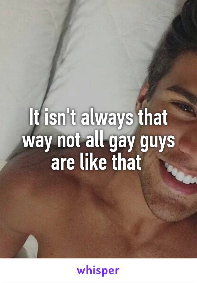 It isn't always that way not all gay guys are like that 