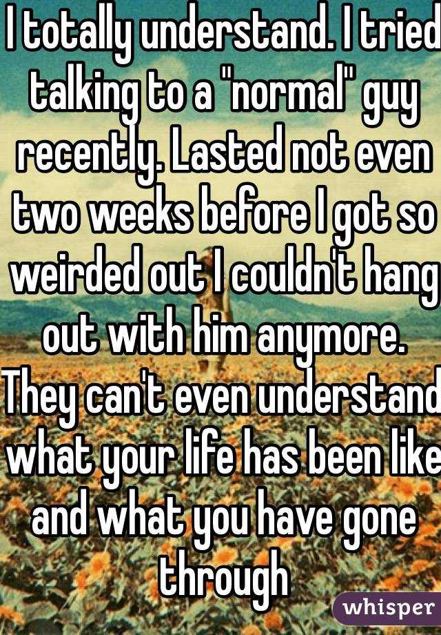 I totally understand. I tried talking to a "normal" guy recently. Lasted not even two weeks before I got so weirded out I couldn't hang out with him anymore. They can't even understand what your life has been like and what you have gone through