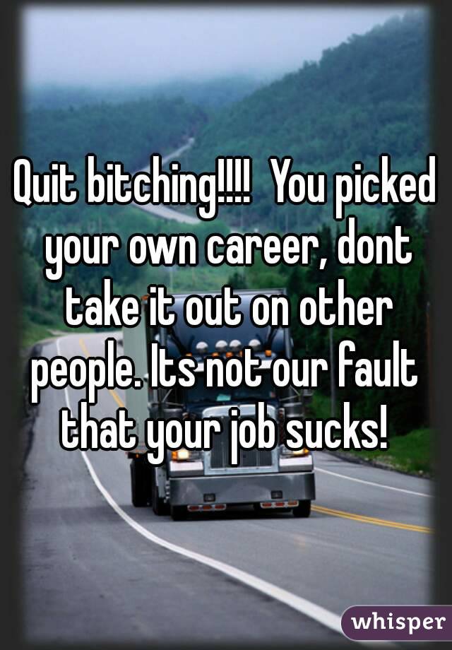 Quit bitching!!!!  You picked your own career, dont take it out on other people. Its not our fault  that your job sucks! 