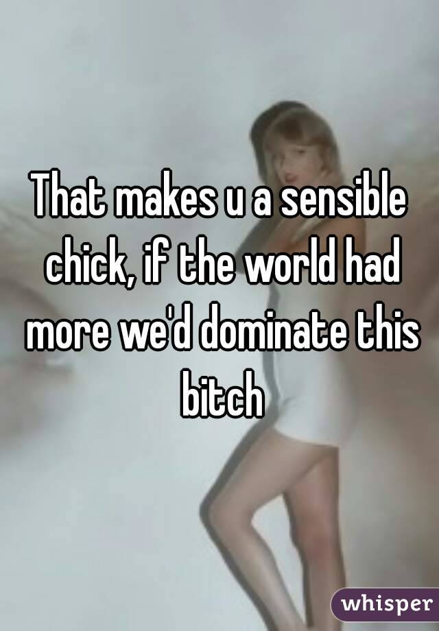 That makes u a sensible chick, if the world had more we'd dominate this bitch