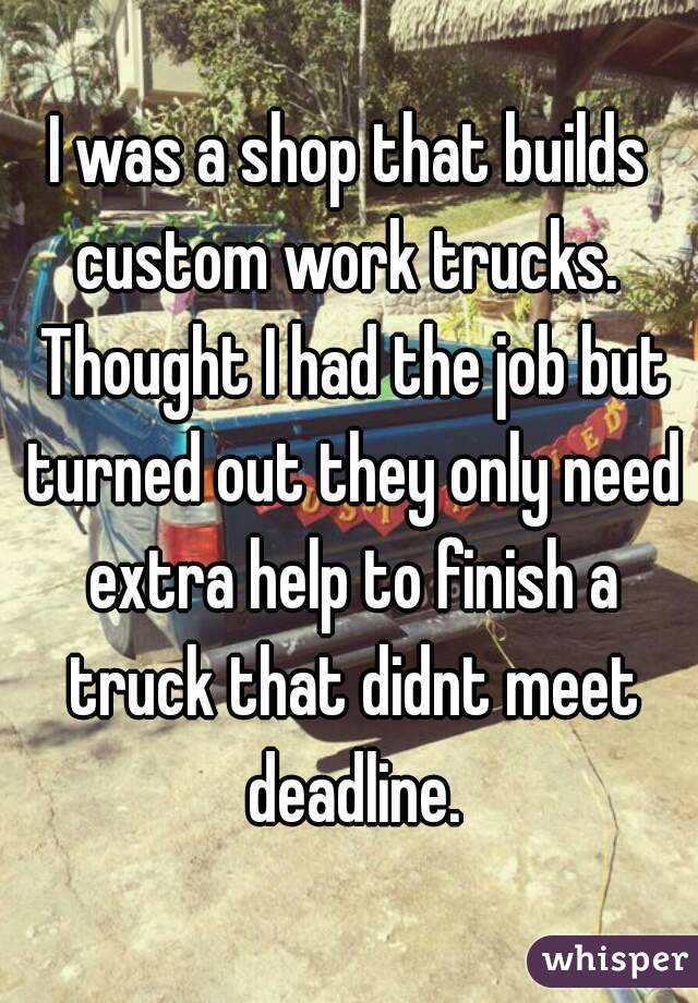I was a shop that builds custom work trucks.  Thought I had the job but turned out they only need extra help to finish a truck that didnt meet deadline.