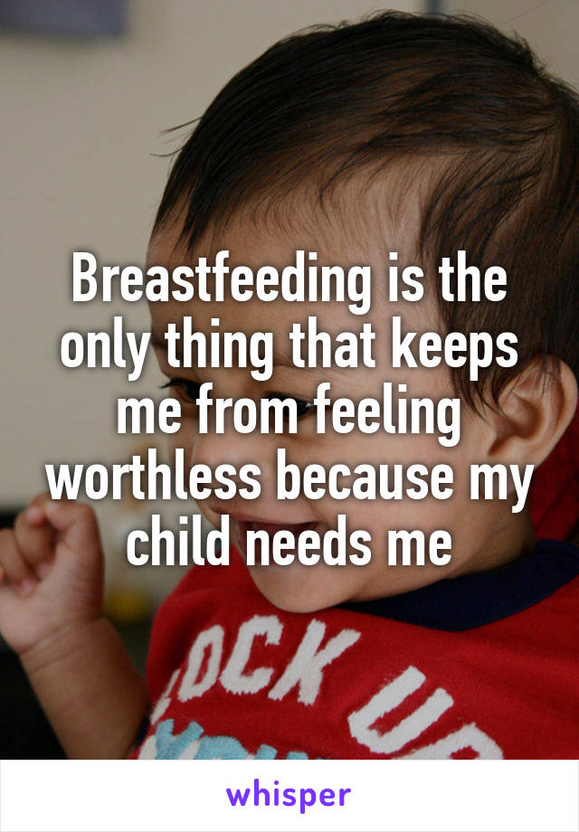 Breastfeeding is the only thing that keeps me from feeling worthless because my child needs me