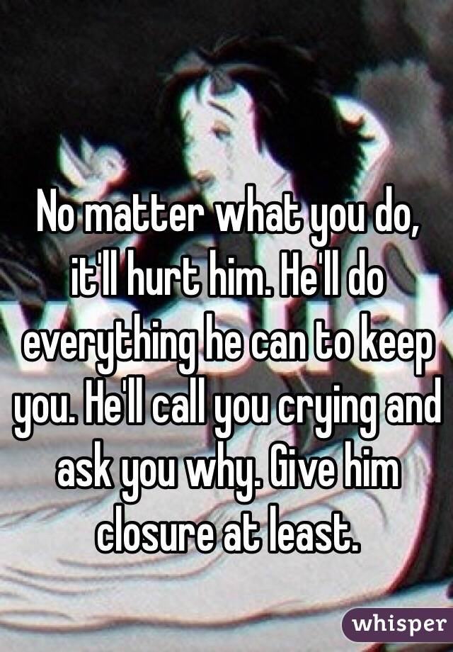 No matter what you do, it'll hurt him. He'll do everything he can to keep you. He'll call you crying and ask you why. Give him closure at least. 