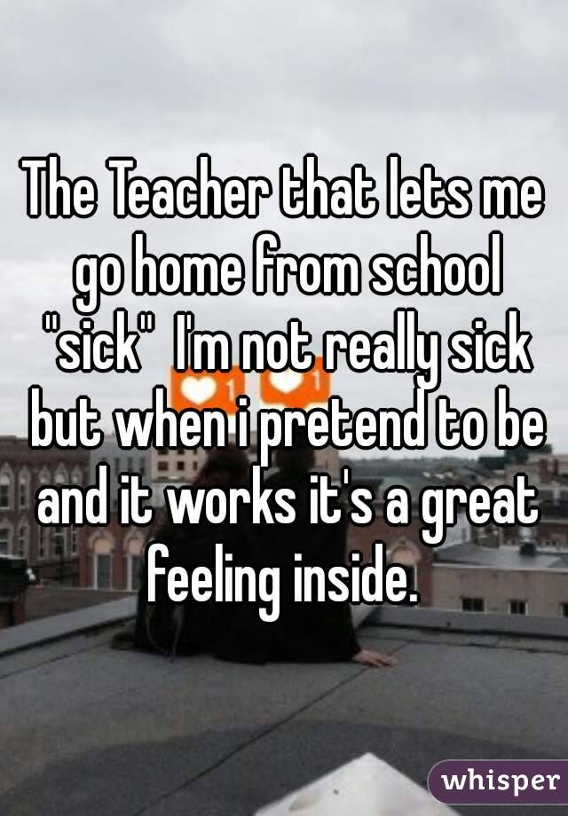 The Teacher that lets me go home from school "sick"  I'm not really sick but when i pretend to be and it works it's a great feeling inside. 