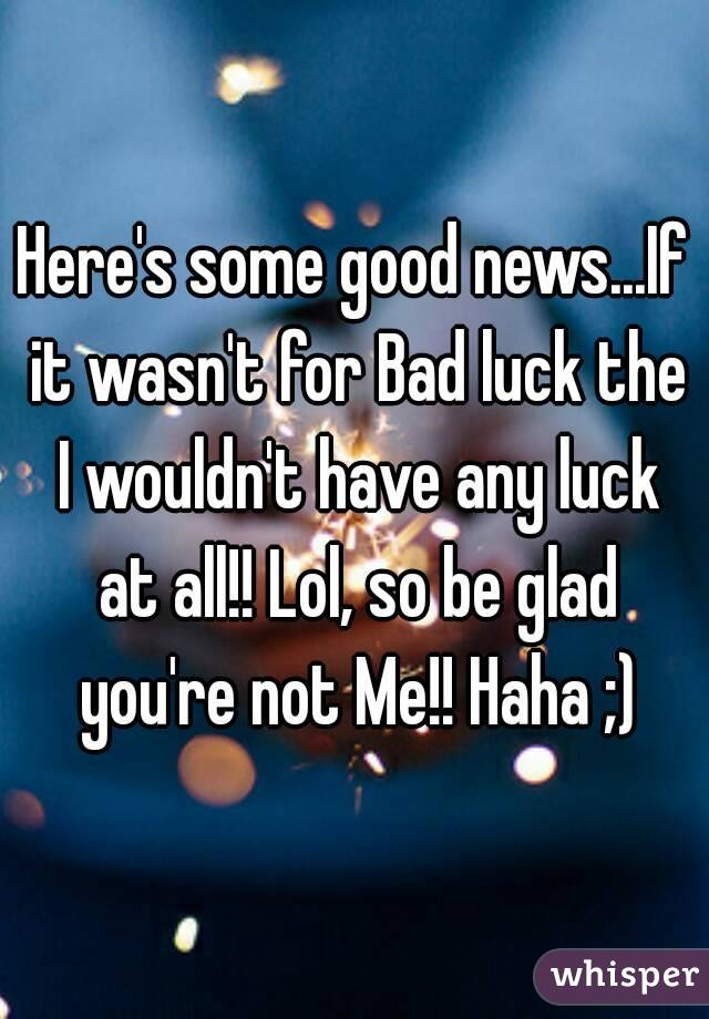 Here's some good news...If it wasn't for Bad luck the I wouldn't have any luck at all!! Lol, so be glad you're not Me!! Haha ;)