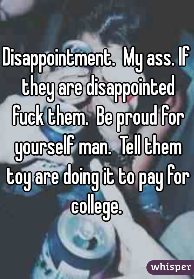 Disappointment.  My ass. If they are disappointed fuck them.  Be proud for yourself man.  Tell them toy are doing it to pay for college. 