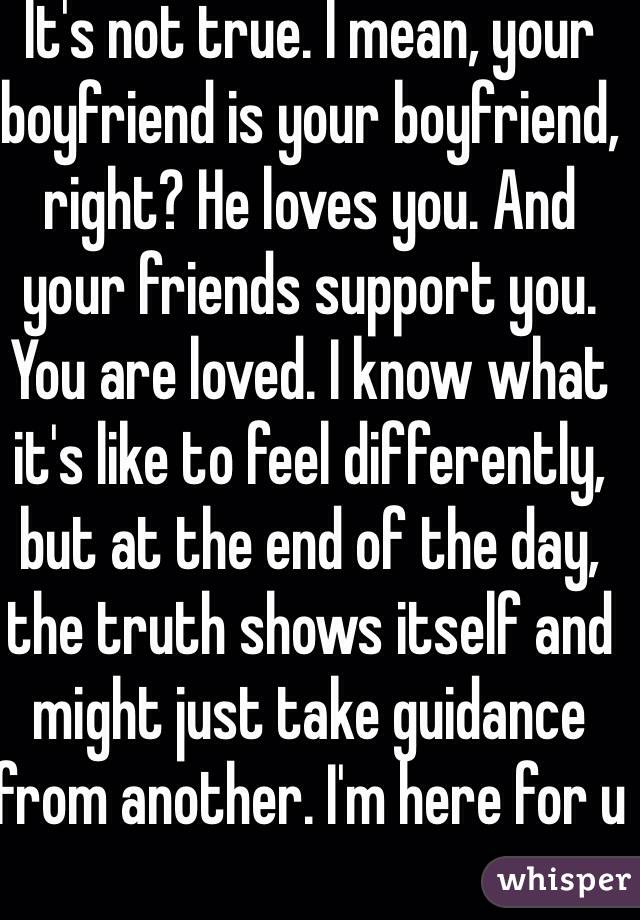 It's not true. I mean, your boyfriend is your boyfriend, right? He loves you. And your friends support you. You are loved. I know what it's like to feel differently, but at the end of the day, the truth shows itself and might just take guidance from another. I'm here for u