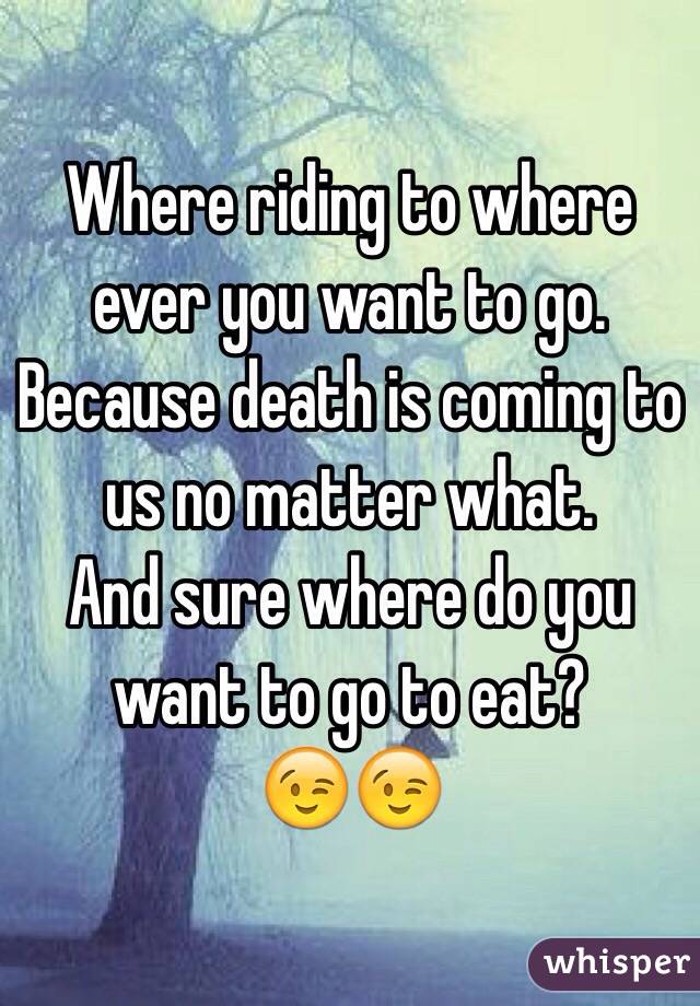 Where riding to where ever you want to go.
Because death is coming to us no matter what. 
And sure where do you want to go to eat?
😉😉