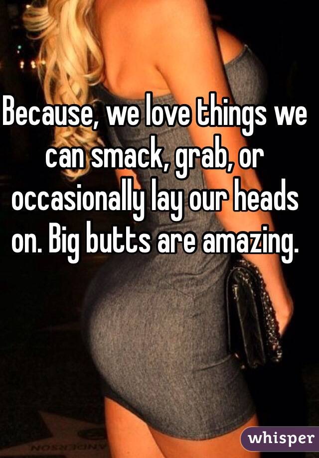 Because, we love things we can smack, grab, or occasionally lay our heads on. Big butts are amazing.