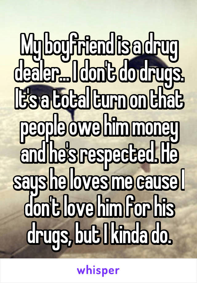 My boyfriend is a drug dealer... I don't do drugs. It's a total turn on that people owe him money and he's respected. He says he loves me cause I don't love him for his drugs, but I kinda do.