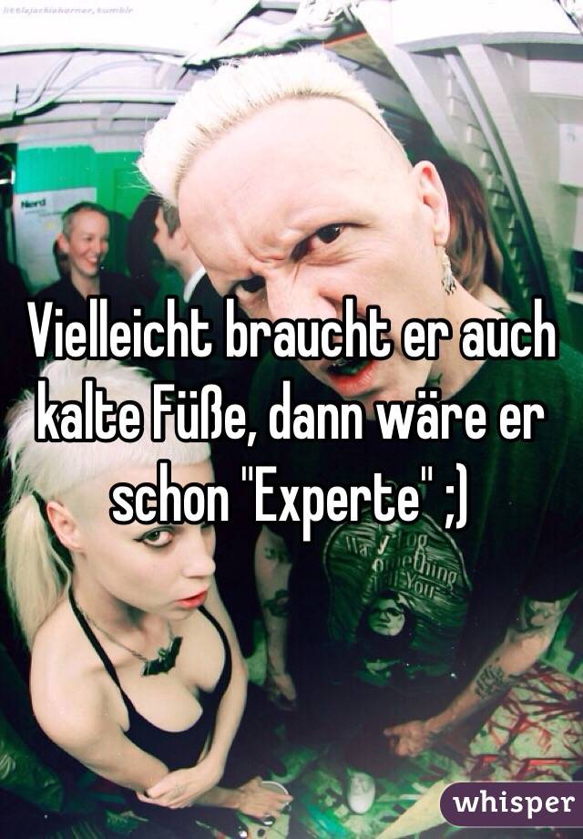 Vielleicht braucht er auch kalte Füße, dann wäre er schon "Experte" ;)