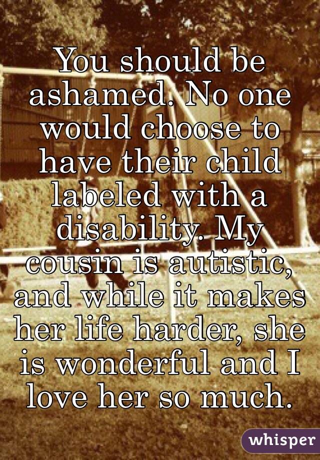 You should be ashamed. No one would choose to have their child labeled with a disability. My cousin is autistic, and while it makes her life harder, she is wonderful and I love her so much. 