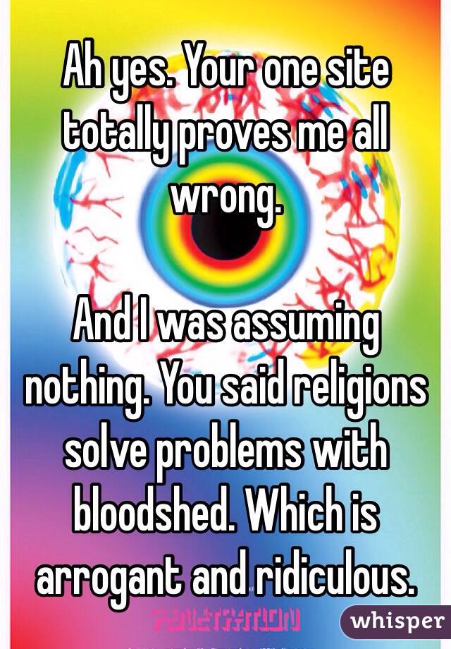 Ah yes. Your one site totally proves me all wrong. 

And I was assuming nothing. You said religions solve problems with bloodshed. Which is arrogant and ridiculous.