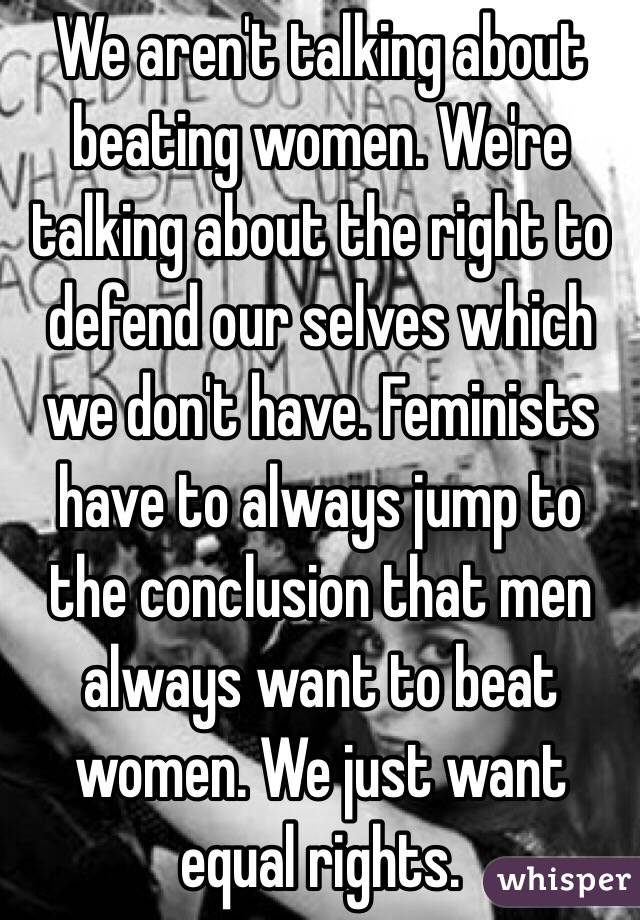 We aren't talking about beating women. We're talking about the right to defend our selves which we don't have. Feminists have to always jump to the conclusion that men always want to beat women. We just want equal rights. 
