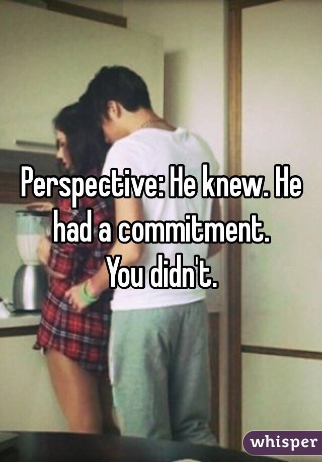 Perspective: He knew. He had a commitment.
You didn't. 