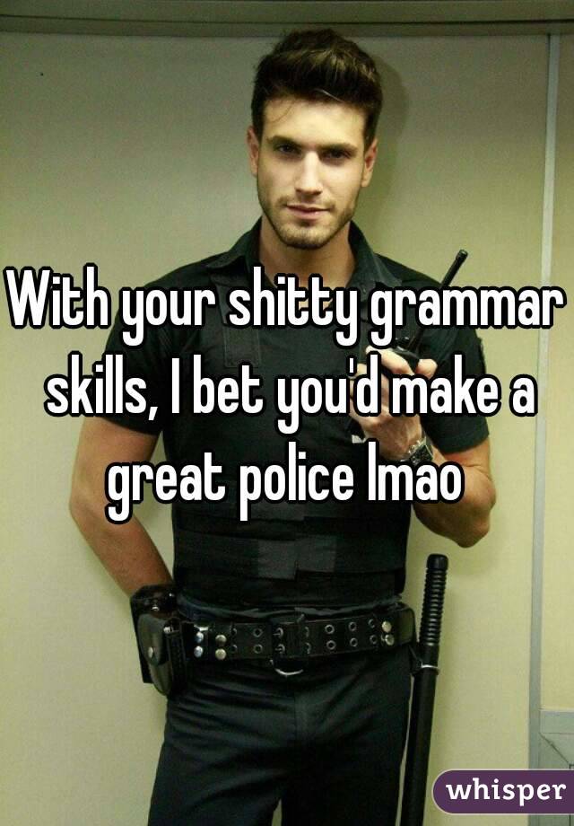 With your shitty grammar skills, I bet you'd make a great police lmao 