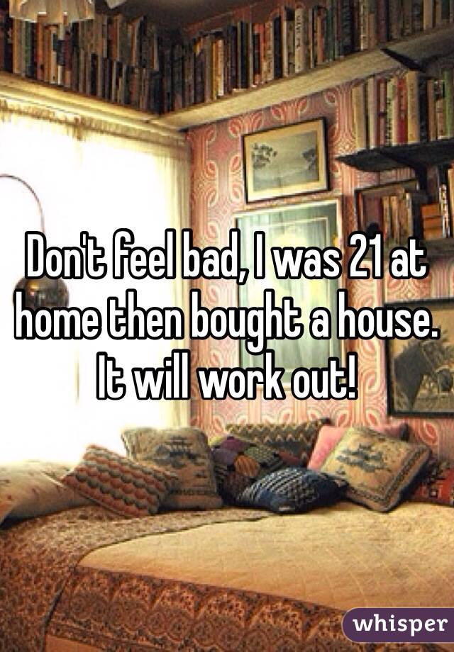 Don't feel bad, I was 21 at home then bought a house. It will work out! 