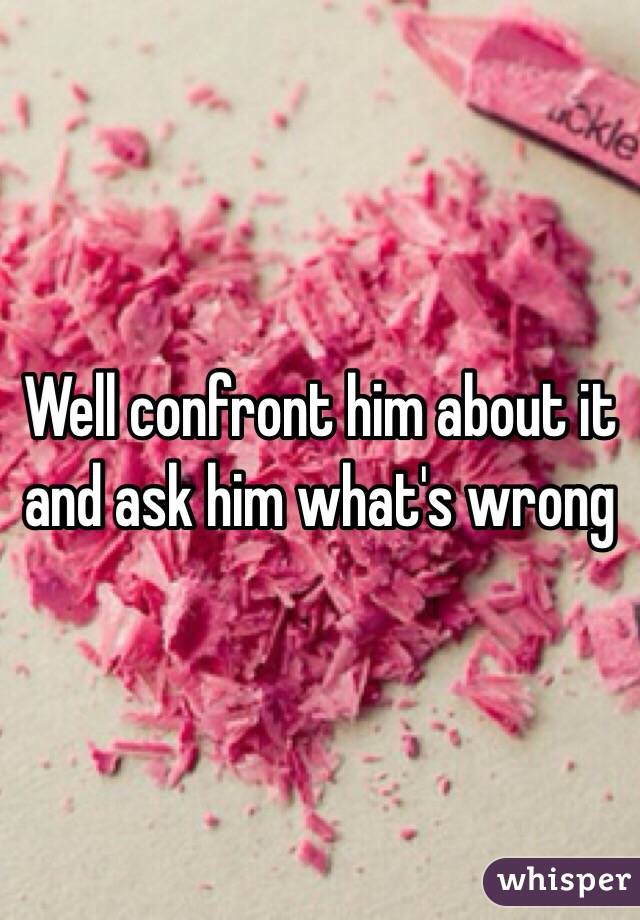 Well confront him about it and ask him what's wrong