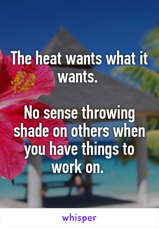 The heat wants what it wants. 

No sense throwing shade on others when you have things to work on. 