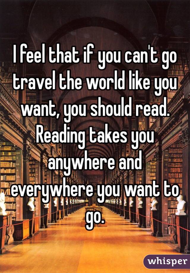 I feel that if you can't go travel the world like you want, you should read. Reading takes you anywhere and everywhere you want to go. 