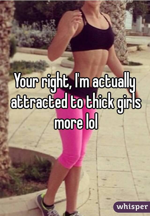 Your right, I'm actually attracted to thick girls more lol
