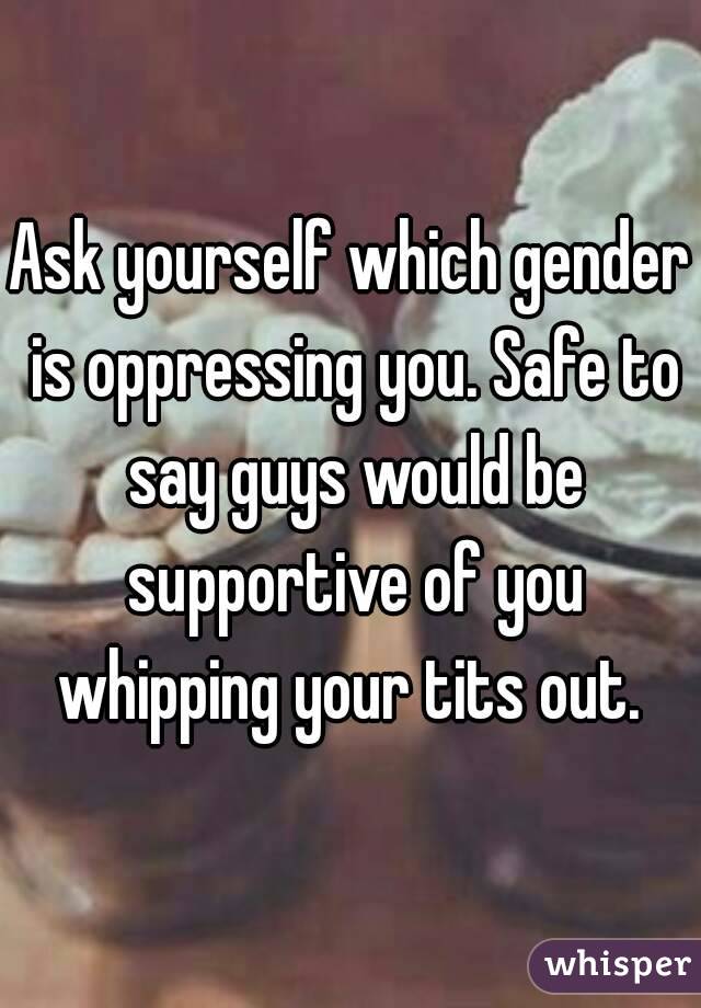 Ask yourself which gender is oppressing you. Safe to say guys would be supportive of you whipping your tits out. 
