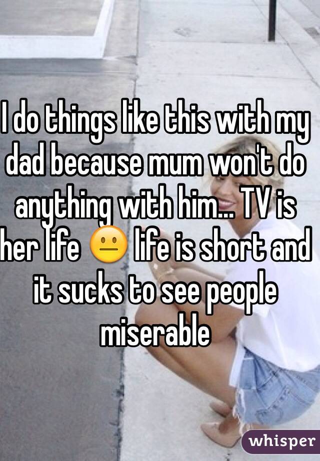 I do things like this with my dad because mum won't do anything with him... TV is her life 😐 life is short and it sucks to see people miserable 