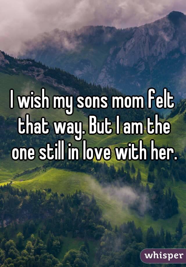 I wish my sons mom felt that way. But I am the one still in love with her.