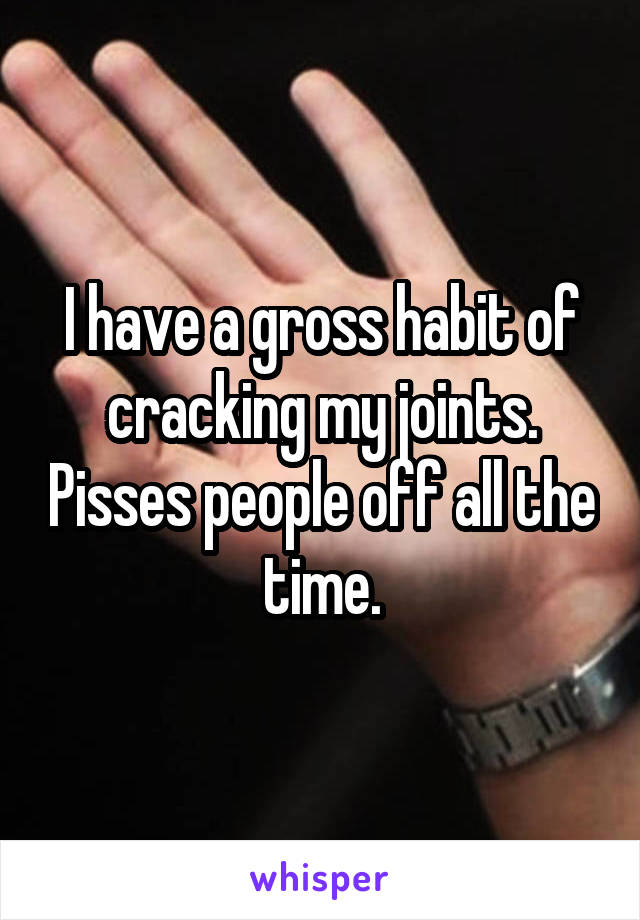 I have a gross habit of cracking my joints. Pisses people off all the time.