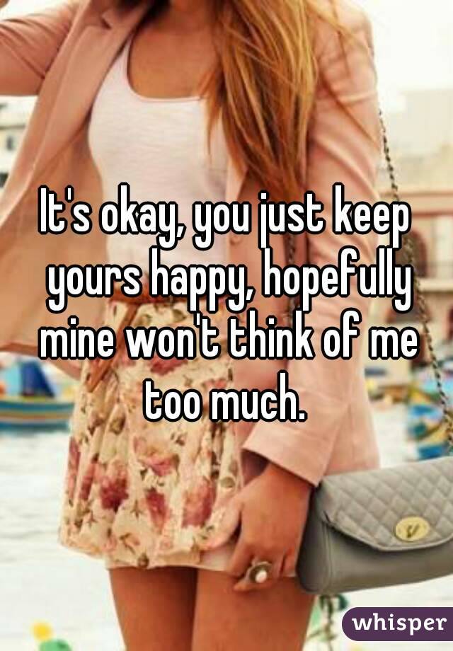 It's okay, you just keep yours happy, hopefully mine won't think of me too much. 