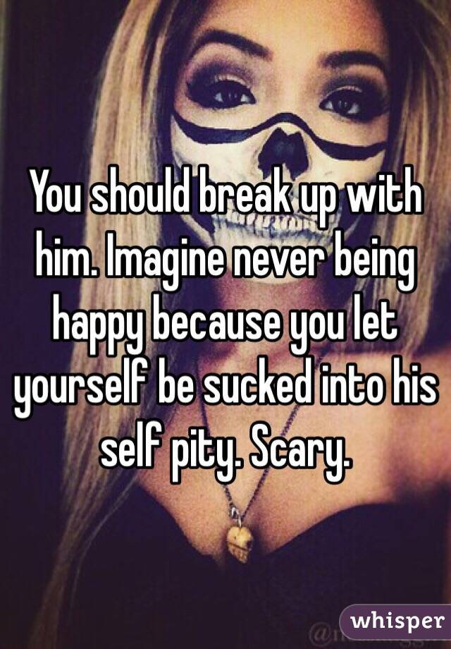 You should break up with him. Imagine never being happy because you let yourself be sucked into his self pity. Scary.