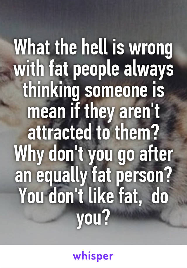 What the hell is wrong with fat people always thinking someone is mean if they aren't attracted to them? Why don't you go after an equally fat person? You don't like fat,  do you?