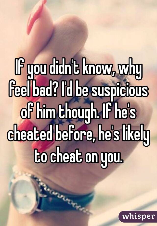 If you didn't know, why feel bad? I'd be suspicious of him though. If he's cheated before, he's likely to cheat on you.