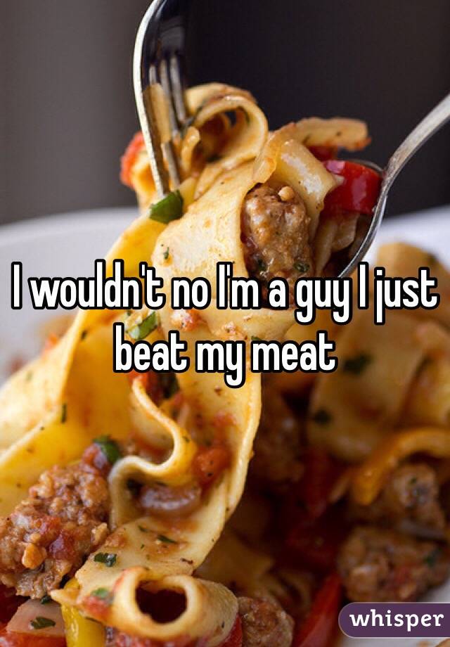 I wouldn't no I'm a guy I just beat my meat