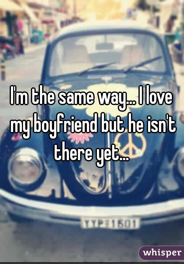 I'm the same way... I love my boyfriend but he isn't there yet... 