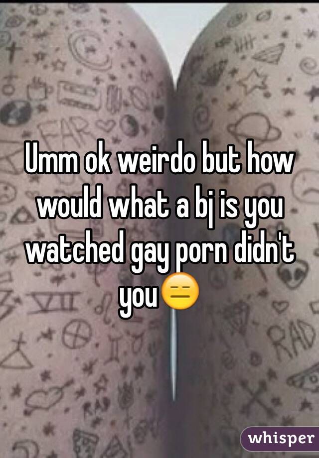 Umm ok weirdo but how would what a bj is you watched gay porn didn't you😑