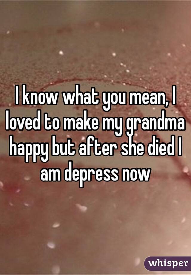I know what you mean, I loved to make my grandma happy but after she died I am depress now 