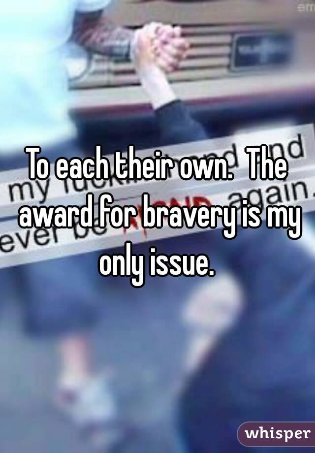 To each their own.  The award for bravery is my only issue. 