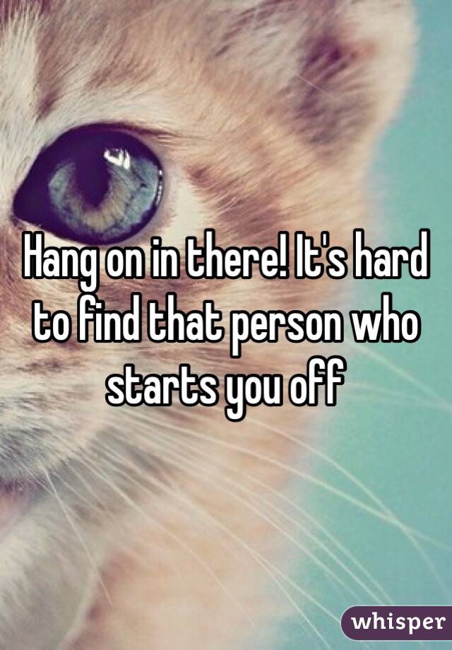 Hang on in there! It's hard to find that person who starts you off