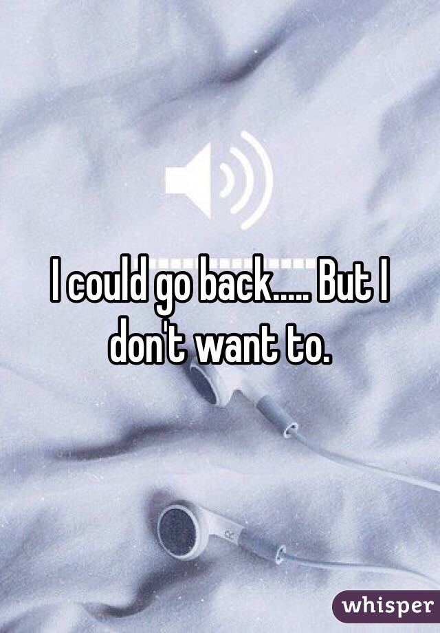 I could go back..... But I don't want to.