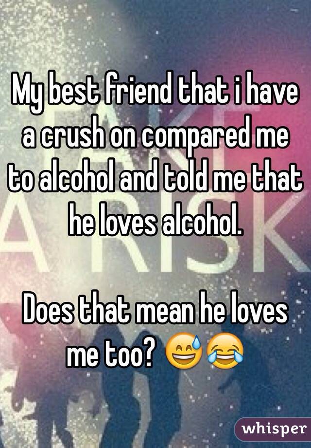 My best friend that i have a crush on compared me to alcohol and told me that he loves alcohol. 

Does that mean he loves me too? 😅😂