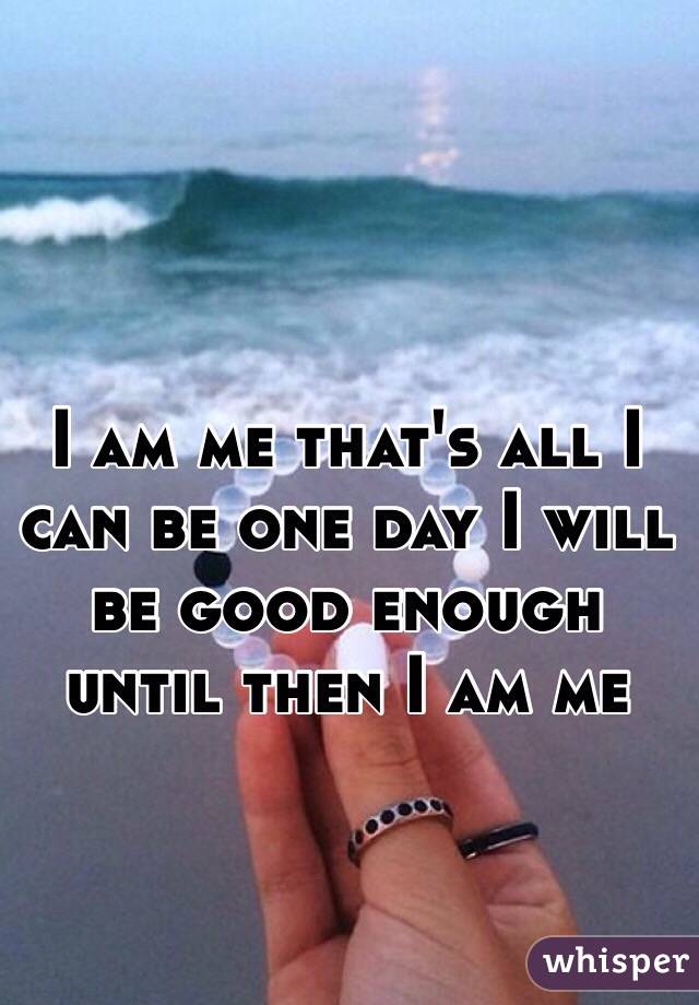 I am me that's all I can be one day I will be good enough until then I am me 