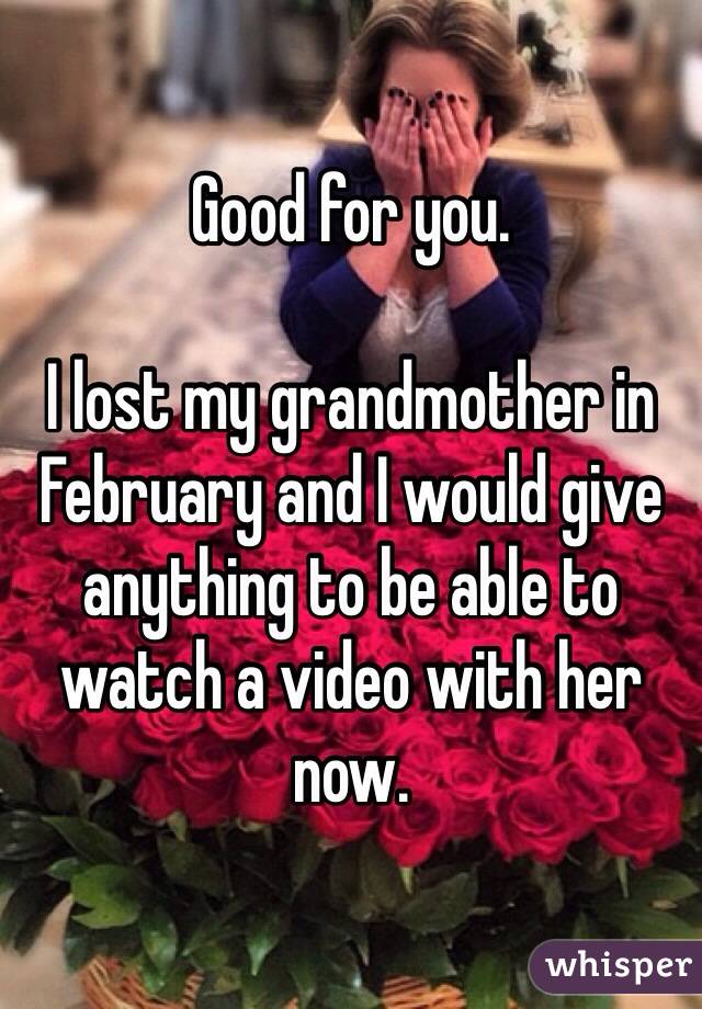 Good for you. 

I lost my grandmother in February and I would give anything to be able to watch a video with her now.