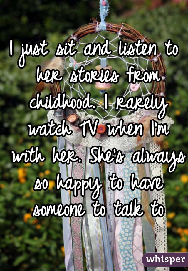 I just sit and listen to her stories from childhood. I rarely watch TV when I'm with her. She's always so happy to have someone to talk to