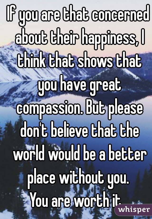 If you are that concerned about their happiness, I think that shows that you have great compassion. But please don't believe that the world would be a better place without you. 
You are worth it. 