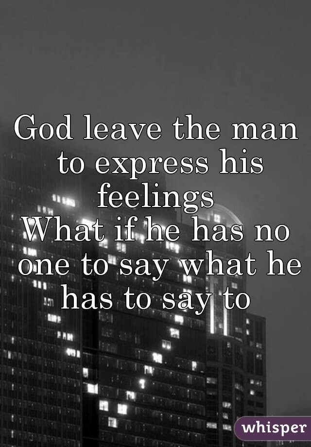 God leave the man to express his feelings 
What if he has no one to say what he has to say to 