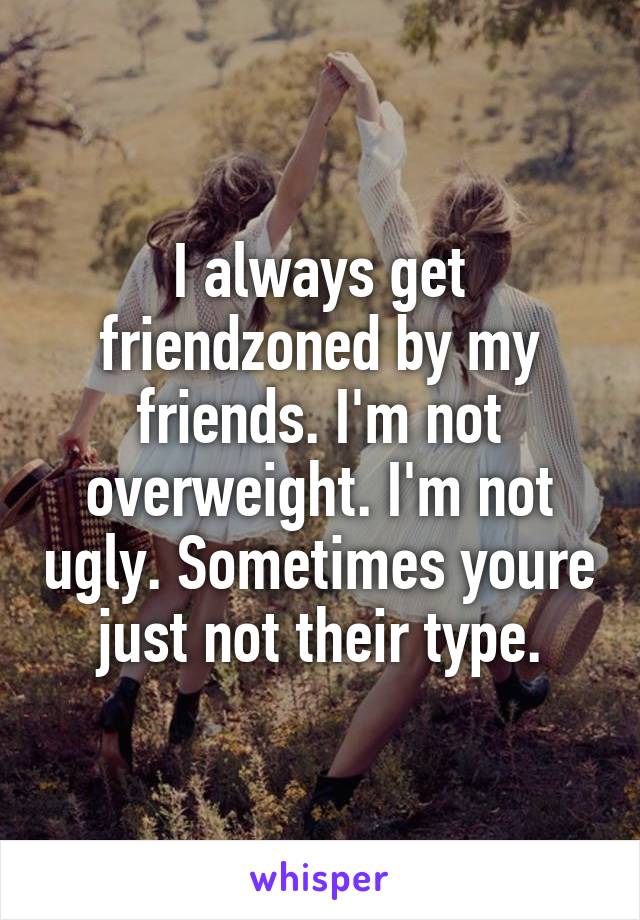 I always get friendzoned by my friends. I'm not overweight. I'm not ugly. Sometimes youre just not their type.
