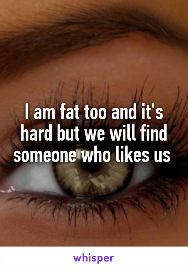 I am fat too and it's hard but we will find someone who likes us 