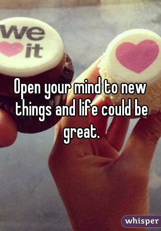 Open your mind to new things and life could be great.