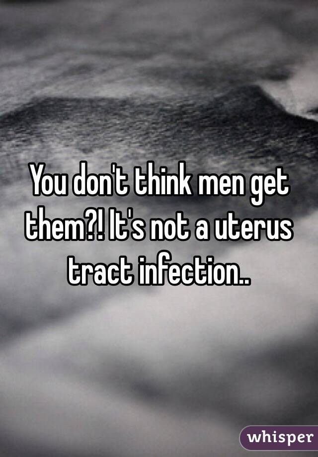You don't think men get them?! It's not a uterus tract infection..